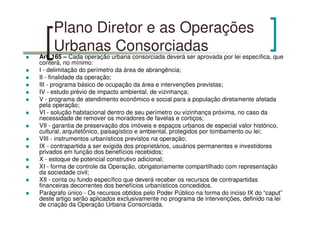 Plano Diretor e as Operações
Urbanas Consorciadas
Art. 165 – Cada operação urbana consorciada deverá ser aprovada por lei específica, que
conterá, no mínimo:
I - delimitação do perímetro da área de abrangência;
II - finalidade da operação;
III - programa básico de ocupação da área e intervenções previstas;
IV - estudo prévio de impacto ambiental, de vizinhança;
V - programa de atendimento econômico e social para a população diretamente afetada
pela operação;
VI - solução habitacional dentro de seu perímetro ou vizinhança próxima, no caso da
necessidade de remover os moradores de favelas e cortiços;
VII - garantia de preservação dos imóveis e espaços urbanos de especial valor histórico,
cultural, arquitetônico, paisagístico e ambiental, protegidos por tombamento ou lei;
VIII - instrumentos urbanísticos previstos na operação;
IX - contrapartida a ser exigida dos proprietários, usuários permanentes e investidores
privados em função dos benefícios recebidos;
X - estoque de potencial construtivo adicional;
XI - forma de controle da Operação, obrigatoriamente compartilhado com representação
da sociedade civil;
XII - conta ou fundo específico que deverá receber os recursos de contrapartidas
financeiras decorrentes dos benefícios urbanísticos concedidos.
Parágrafo único - Os recursos obtidos pelo Poder Público na forma do inciso IX do “caput”
deste artigo serão aplicados exclusivamente no programa de intervenções, definido na lei
de criação da Operação Urbana Consorciada.
 