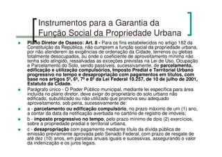 Instrumentos para a Garantia da
Função Social da Propriedade Urbana
Plano Diretor de Osasco: Art. 8 - Para os fins estabelecidos no artigo 182 da
Constituição da República, não cumprem a função social da propriedade urbana,
por não atenderem às exigências de ordenação da Cidade, terrenos ou glebas
totalmente desocupados, ou onde o coeficiente de aproveitamento mínimo não
tenha sido atingido, ressalvadas as exceções previstas na Lei de Uso, Ocupação
e Parcelamento do Solo, sendo passíveis, sucessivamente, de parcelamento,
edificação e utilização compulsórios, Imposto Predial e Territorial Urbano
progressivo no tempo e desapropriação com pagamentos em títulos, com
base nos artigos 5º, 6º, 7º e 8º da Lei Federal 10.257, de 10 de julho de 2001,
Estatuto da Cidade.
Parágrafo único - O Poder Público municipal, mediante lei específica para área
incluída no plano diretor, deve exigir do proprietário do solo urbano não
edificado, subutilizado ou não utilizado que promova seu adequado
aproveitamento, sob pena, sucessivamente de:
a - parcelamento ou edificação compulsório, no prazo máximo de um (1) ano,
a contar da data da notificação averbada no cartório de registro de imóveis;
b - imposto progressivo no tempo, pelo prazo mínimo de dois (2) exercícios,
sobre a propriedade predial e territorial urbana.
c - desapropriação com pagamento mediante título da dívida pública de
emissão previamente aprovada pelo Senado Federal, com prazo de resgate de
até dez (10) anos, em parcelas anuais iguais e sucessivas, assegurando o valor
da indenização e os juros legais.
 
