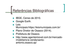 Referências Bibliográficas
IBGE, Censo de 2010.
Google Earth.
Leis
Municipais:https://leismunicipais.com.br/
Plano Diretor de Osasco (2014).
Prefeitura de Osasco.
http://www.agenteimovel.com.br/mercado-
imobiliario/a-venda/santo-
antonio,osasco,sp/
 