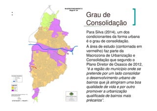 Grau de
Consolidação
Para Silva (2014), um dos
condicionantes da forma urbana
é o grau de consolidação.
A área de estudo (contornada em
vermelho) faz parte da
Macrozona de Urbanização e
Consolidação que segundo o
Plano Diretor de Osasco de 2012,
“é a região do município onde se
pretende por um lado consolidar
o desenvolvimento urbano de
bairros que já atingiram uma boa
qualidade de vida e por outro
promover a urbanização
qualificada de bairros mais
précarios”.
 