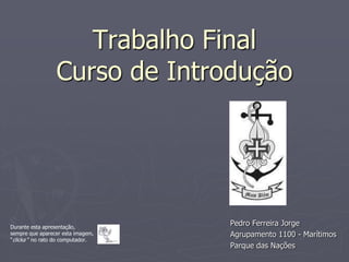 Trabalho Final
                 Curso de Introdução




Durante esta apresentação,
                                   Pedro Ferreira Jorge
sempre que aparecer esta imagem,   Agrupamento 1100 - Marítimos
“clicka ” no rato do computador.
                                   Parque das Nações
 
