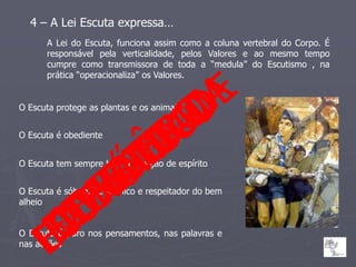 4 – A Lei Escuta expressa…
      A Lei do Escuta, funciona assim como a coluna vertebral do Corpo. É
      responsável pela verticalidade, pelos Valores e ao mesmo tempo
      cumpre como transmissora de toda a “medula” do Escutismo , na
      prática “operacionaliza” os Valores.


O Escuta protege as plantas e os animais


O Escuta é obediente


O Escuta tem sempre boa disposição de espírito


O Escuta é sóbrio, económico e respeitador do bem
alheio


O Escuta é puro nos pensamentos, nas palavras e
nas acções
 