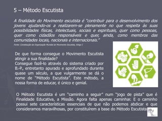 5 – Método Escutista
A finalidade do Movimento escutista é “contribuir para o desenvolvimento dos
jovens ajudando-os a realizarem-se plenamente no que respeita às suas
possibilidades físicas, intelectuais, sociais e espirituais, quer como pessoas,
quer como cidadãos responsáveis e quer, ainda, como membros das
comunidades locais, nacionais e internacionais.”
Fonte: Constituição da Organização Mundial do Movimento Escutista, Artigo I



 De que forma consegue o Movimento Escutista
 atingir a sua finalidade?
 Consegue fazê-lo através do sistema criado por
 B.-P., entretanto apurado e aprofundado durante
 quase um século, a que vulgarmente se dá o
 nome de “Método Escutista”. Este método, a
 nossa forma de educar, é único e genial.

  O Método Escutista é um “caminho a seguir” num “jogo de pista” que é
  Finalidade Educativa, a Missão. Agora falta apenas caminhar. E o caminho
  possui sete características essenciais de que não podemos abdicar e que
  consideramos maravilhosas, por constituírem a base do Método Escutista.
 