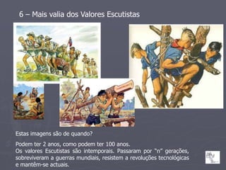 6 – Mais valia dos Valores Escutistas




Estas imagens são de quando?
Podem ter 2 anos, como podem ter 100 anos.
Os valores Escutistas são intemporais. Passaram por “n” gerações,
sobreviveram a guerras mundiais, resistem a revoluções tecnológicas
e mantêm-se actuais.
 