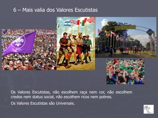 6 – Mais valia dos Valores Escutistas




Os Valores Escutistas, não escolhem raça nem cor, não escolhem
credos nem status social, não escolhem ricos nem pobres.
Os Valores Escutistas são Universais.
 