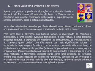 6 – Mais valia dos Valores Escutistas
Apesar da grande e profunda alteração na sociedade desde a
fundação do Escutismo até aos dias de hoje, os Valores que o
Escutismo nos propõe continuam inalteráveis e inquestionáveis;
sempre estiveram, estão e estarão actualizados.

 À luz das orientações deixadas por Baden-Powell, o escutismo continua a cultivar
nos jovens a riqueza dos valores que a sociedade de hoje está a perder.

Para fazer face à alteração dos hábitos sociais, à diversidade de escolhas e
motivações, a uma grande evolução tecnológica, à vida virtual, a uma profunda
mudança cultural, à exposição ao mediático, ao consumismo, ao individualismo e
ao “salve-se quem puder”, que são alguns dos mais significativos valores na
sociedade de hoje, surge o Escutismo com as suas propostas de vida ao ar livre, de
contacto com a natureza, de partilha (sistema de patrulhas), com os seus jogos e
imaginários… Mantendo intactos os valores do seu fundador e adaptando-os a uma
nova realidade, o Movimento Escutista surge como uma proposta de formação
integral dos jovens baseada em valores de referência, contidos na Lei, Princípios e
Promessa e testados durante mais de 100 anos em que, tendo-se sempre afirmado
socialmente como uma mais-valia na educação dos jovens.
 