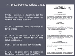 7 – Enquadramento Jurídico C.N.E.



O CNE – associação de juventude, sem fins
lucrativos, com base no método criado por
Baden-Powell e no voluntariado


O CNE – afirma-se como movimento da
Igreja católica.


O CNE – contribui para a formação de
cidadãos, para que possam ter um papel
activo na sociedade.

O CNE – é isento política e partidariamente.


O CNE – faz parte activa na Organização
Mundial do Movimento Escutista (WOSM).
 