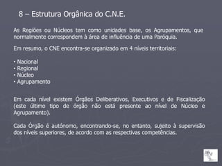 8 – Estrutura Orgânica do C.N.E.

As Regiões ou Núcleos tem como unidades base, os Agrupamentos, que
normalmente correspondem à área de influência de uma Paróquia.

Em resumo, o CNE encontra-se organizado em 4 níveis territoriais:

•   Nacional
•   Regional
•   Núcleo
•   Agrupamento


Em cada nível existem Órgãos Deliberativos, Executivos e de Fiscalização
(este último tipo de órgão não está presente ao nível de Núcleo e
Agrupamento).

Cada Órgão é autónomo, encontrando-se, no entanto, sujeito à supervisão
dos níveis superiores, de acordo com as respectivas competências.
 