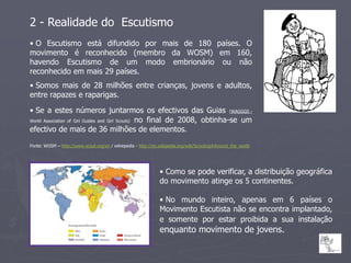2 - Realidade do Escutismo
• O Escutismo está difundido por mais de 180 países. O
movimento é reconhecido (membro da WOSM) em 160,
havendo Escutismo de um modo embrionário ou não
reconhecido em mais 29 países.
• Somos mais de 28 milhões entre crianças, jovens e adultos,
entre rapazes e raparigas.

• Se a estes números juntarmos os efectivos das Guias (WAGGGS -
World Association of Girl Guides and Girl Scouts) no final de 2008, obtinha-se um

efectivo de mais de 36 milhões de elementos.
Fonte: WOSM – http://www.scout.org/en / wikiepedia - http://en.wikipedia.org/wiki/Scouting#Around_the_world




                                                               • Como se pode verificar, a distribuição geográfica
                                                               do movimento atinge os 5 continentes.

                                                               • No mundo inteiro, apenas em 6 países o
                                                               Movimento Escutista não se encontra implantado,
                                                               e somente por estar proibida a sua instalação
                                                               enquanto movimento de jovens.
 