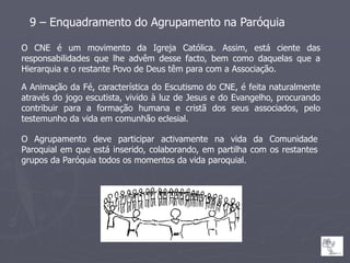9 – Enquadramento do Agrupamento na Paróquia

O CNE é um movimento da Igreja Católica. Assim, está ciente das
responsabilidades que lhe advêm desse facto, bem como daquelas que a
Hierarquia e o restante Povo de Deus têm para com a Associação.

A Animação da Fé, característica do Escutismo do CNE, é feita naturalmente
através do jogo escutista, vivido à luz de Jesus e do Evangelho, procurando
contribuir para a formação humana e cristã dos seus associados, pelo
testemunho da vida em comunhão eclesial.

O Agrupamento deve participar activamente na vida da Comunidade
Paroquial em que está inserido, colaborando, em partilha com os restantes
grupos da Paróquia todos os momentos da vida paroquial.
 