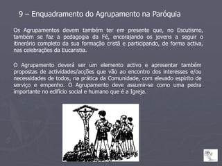 9 – Enquadramento do Agrupamento na Paróquia

Os Agrupamentos       devem também ter em presente que, no Escutismo,
também se faz a        pedagogia da Fé, encorajando os jovens a seguir o
itinerário completo   da sua formação cristã e participando, de forma activa,
nas celebrações da    Eucaristia.

O Agrupamento deverá ser um elemento activo e apresentar também
propostas de actividades/acções que vão ao encontro dos interesses e/ou
necessidades de todos, na prática da Comunidade, com elevado espírito de
serviço e empenho. O Agrupamento deve assumir-se como uma pedra
importante no edifício social e humano que é a Igreja.
 