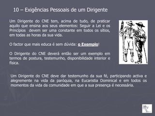10 – Exigências Pessoais de um Dirigente

Um Dirigente do CNE tem, acima de tudo, de praticar
aquilo que ensina aos seus elementos: Seguir a Lei e os
Princípios devem ser uma constante em todos os sítios,
em todas as horas da sua vida.

O factor que mais educa é sem dúvida: o Exemplo!

O Dirigente do CNE deverá então ser um exemplo em
termos de postura, testemunho, disponibilidade interior e
física.


Um Dirigente do CNE deve dar testemunho da sua fé, participando activa e
alegremente na vida da paróquia, na Eucaristia Dominical e em todos os
momentos da vida da comunidade em que a sua presença é necessária.
 