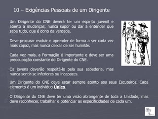 10 – Exigências Pessoais de um Dirigente

Um Dirigente do CNE deverá ter um espírito juvenil e
aberto a mudanças, nunca supor ou dar a entender que
sabe tudo, que é dono da verdade.

Deve procurar evoluir e aprender de forma a ser cada vez
mais capaz, mas nunca deixar de ser humilde.

Cada vez mais, a Formação é importante e deve ser uma
preocupação constante do Dirigente do CNE.

Os jovens deverão respeitá-lo pela sua sabedoria, mas
nunca sentir-se inferiores ou incapazes.

Um Dirigente do CNE deve estar sempre atento aos seus Escuteiros. Cada
elemento é um indivíduo Único.

O Dirigente do CNE deve ter uma visão abrangente de toda a Unidade, mas
deve reconhecer, trabalhar e potenciar as especificidades de cada um.
 