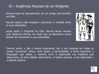 10 – Exigências Pessoais de um Dirigente

Deverá impor-se naturalmente, ser um amigo mas também
um líder.

Deverá educar pela empatia e promover a unidade entre
os seus elementos.

Ainda assim o Dirigente do CNE, deverá deixar sempre
uma distância mínima, de modo que os elementos nunca
deixem de reconhecer a sua autoridade.



Deverá ainda, e não é menos importante, dar o seu exemplo em todas as
outras “pequenas” coisas, como sejam: a pontualidade, a farda impecável, a
linguagem que utiliza, a maneira como é organizado nos trabalhos que
desenvolve, os bons hábitos alimentares, a higiene pessoal, a boa disposição e
a atitude positiva.
 