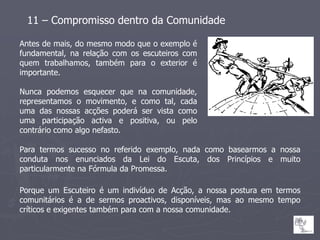 11 – Compromisso dentro da Comunidade

Antes de mais, do mesmo modo que o exemplo é
fundamental, na relação com os escuteiros com
quem trabalhamos, também para o exterior é
importante.

Nunca podemos esquecer que na comunidade,
representamos o movimento, e como tal, cada
uma das nossas acções poderá ser vista como
uma participação activa e positiva, ou pelo
contrário como algo nefasto.

Para termos sucesso no referido exemplo, nada como basearmos a nossa
conduta nos enunciados da Lei do Escuta, dos Princípios e muito
particularmente na Fórmula da Promessa.

Porque um Escuteiro é um indivíduo de Acção, a nossa postura em termos
comunitários é a de sermos proactivos, disponíveis, mas ao mesmo tempo
críticos e exigentes também para com a nossa comunidade.
 