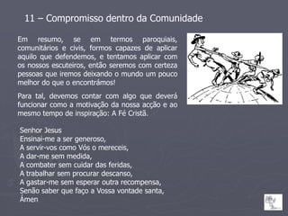 11 – Compromisso dentro da Comunidade

Em resumo, se em termos paroquiais,
comunitários e civis, formos capazes de aplicar
aquilo que defendemos, e tentamos aplicar com
os nossos escuteiros, então seremos com certeza
pessoas que iremos deixando o mundo um pouco
melhor do que o encontrámos!
Para tal, devemos contar com algo que deverá
funcionar como a motivação da nossa acção e ao
mesmo tempo de inspiração: A Fé Cristã.

Senhor Jesus
Ensinai-me a ser generoso,
A servir-vos como Vós o mereceis,
A dar-me sem medida,
A combater sem cuidar das feridas,
A trabalhar sem procurar descanso,
A gastar-me sem esperar outra recompensa,
Senão saber que faço a Vossa vontade santa,
Ámen
 