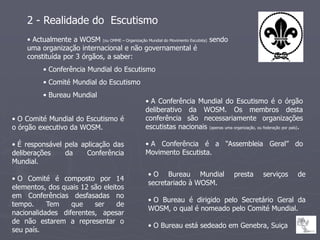 2 - Realidade do Escutismo
    • Actualmente a WOSM (ou OMME – Organização Mundial do Movimento Escutista) sendo
    uma organização internacional e não governamental é
    constituída por 3 órgãos, a saber:
          • Conferência Mundial do Escutismo
          • Comité Mundial do Escutismo
          • Bureau Mundial
                                                   • A Conferência Mundial do Escutismo é o órgão
                                                   deliberativo da WOSM. Os membros desta
• O Comité Mundial do Escutismo é                  conferência são necessariamente organizações
o órgão executivo da WOSM.                         escutistas nacionais (apenas uma organização, ou federação por país).

• É responsável pela aplicação das                 • A Conferência é a “Assembleia Geral” do
deliberações    da     Conferência                 Movimento Escutista.
Mundial.
                                                    • O Bureau Mundial                   presta       serviços       de
• O Comité é composto por 14
                                                    secretariado à WOSM.
elementos, dos quais 12 são eleitos
em Conferências desfasadas no
                                                    • O Bureau é dirigido pelo Secretário Geral da
tempo.     Tem    que    ser     de
                                                    WOSM, o qual é nomeado pelo Comité Mundial.
nacionalidades diferentes, apesar
de não estarem a representar o
                                                    • O Bureau está sedeado em Genebra, Suiça
seu país.
 