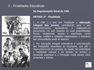 3 – Finalidades Educativas
                  Do Regulamento Geral do CNE

                  ARTIGO 2º ‐ Finalidade

                  1. O CNE (...) tem por finalidade a educação
                  integral dos jovens, contribuindo para o seu
                  desenvolvimento,      ajudando-os  a    realizarem-se
                  plenamente no que respeita ás suas possibilidades
                  físicas, intelectuais, sociais e espirituais, como
                  pessoas, cristãos e cidadãos responsáveis e membros
                  das comunidades onde se inserem.
                  2. Por educação integral entende-se a concretização
                  das finalidades educativas do Escutismo, que são o
                  desenvolvimento do carácter, da saúde, da criatividade
                  e habilidade manual e do sentido de serviço; a
                  dimensão espiritual e a formação cristã devem estar
                  presentes e activas.
 
