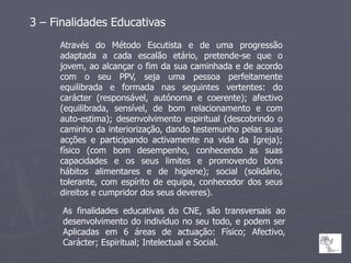 3 – Finalidades Educativas
     Através do Método Escutista e de uma progressão
     adaptada a cada escalão etário, pretende-se que o
     jovem, ao alcançar o fim da sua caminhada e de acordo
     com o seu PPV, seja uma pessoa perfeitamente
     equilibrada e formada nas seguintes vertentes: do
     carácter (responsável, autónoma e coerente); afectivo
     (equilibrada, sensível, de bom relacionamento e com
     auto-estima); desenvolvimento espiritual (descobrindo o
     caminho da interiorização, dando testemunho pelas suas
     acções e participando activamente na vida da Igreja);
     físico (com bom desempenho, conhecendo as suas
     capacidades e os seus limites e promovendo bons
     hábitos alimentares e de higiene); social (solidário,
     tolerante, com espírito de equipa, conhecedor dos seus
     direitos e cumpridor dos seus deveres).

      As finalidades educativas do CNE, são transversais ao
      desenvolvimento do indivíduo no seu todo, e podem ser
      Aplicadas em 6 áreas de actuação: Físico; Afectivo,
      Carácter; Espiritual; Intelectual e Social.
 