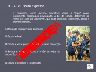 4 – A Lei Escuta expressa…

      O Escutismo, como método educativo, utiliza o “jogo” como
      instrumento pedagógico privilegiado. A Lei do Escuta, determina as
      regras do “Jogo do Escutismo”, que cada escuteiro, livremente, aceita e
      promete cumprir.


A Honra do Escuta inspira confiança


O Escuta é Leal


O Escuta é útil e pratica diariamente uma boa acção


O Escuta é amigo de todos e irmão de todos os
outros Escutas


O Escuta é delicado e Respeitador
 