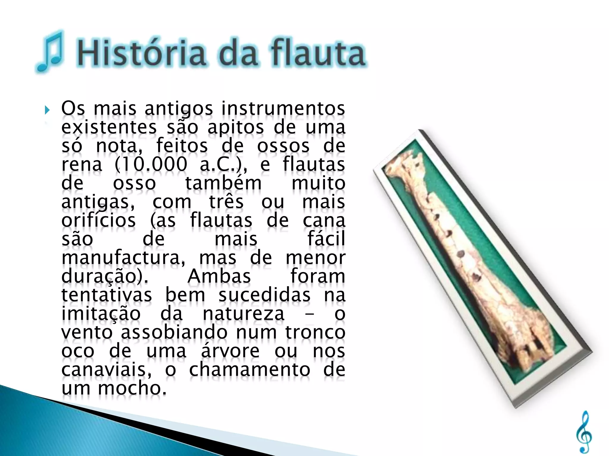    Os mais antigos instrumentos
    existentes são apitos de uma
    só nota, feitos de ossos de
    rena (10.000 a.C.), e flautas
    de osso também muito
    antigas, com três ou mais
    orifícios (as flautas de cana
    são      de      mais     fácil
    manufactura, mas de menor
    duração).     Ambas     foram
    tentativas bem sucedidas na
    imitação da natureza - o
    vento assobiando num tronco
    oco de uma árvore ou nos
    canaviais, o chamamento de
    um mocho.
 