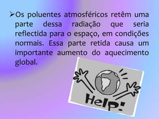 Os poluentes atmosféricos retêm uma parte dessa radiação que seria reflectida para o espaço, em condições normais. Essa parte retida causa um importante aumento do aquecimento global. Efeito de estufaDenomina-se efeito de estufa à absorção, pela atmosfera, de emissões infravermelhas impedindo que as mesmas escapem para o espaço exterior.Incêndios		Desde o início de um Verão já arderam 127 mil hectares na União Europeia. Os resultados do Sistema Europeu de Informação de Fogos Florestais assentam nas observações diárias de dois satélites, que detectam áreas ardidas com mais de 40 hectares. 