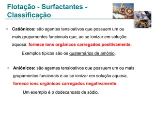 Flotação - Surfactantes Classificação
• Catiônicos: são agentes tensioativos que possuem um ou
mais grupamentos funcionais que, ao se ionizar em solução
aquosa, fornece íons orgânicos carregados positivamente.
Exemplos típicos são os quaternários de amônio.

• Aniônicos: são agentes tensioativos que possuem um ou mais
grupamentos funcionais e ao se ionizar em solução aquosa,
fornece íons orgânicos carregados negativamente.
Um exemplo é o dodecanoato de sódio.

 