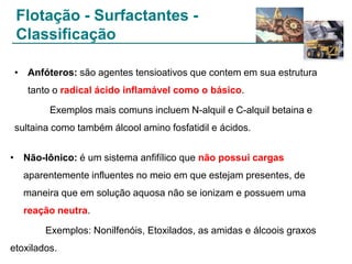 Flotação - Surfactantes Classificação
• Anfóteros: são agentes tensioativos que contem em sua estrutura
tanto o radical ácido inflamável como o básico.
Exemplos mais comuns incluem N-alquil e C-alquil betaina e

sultaina como também álcool amino fosfatidil e ácidos.
• Não-Iônico: é um sistema anfifílico que não possui cargas
aparentemente influentes no meio em que estejam presentes, de
maneira que em solução aquosa não se ionizam e possuem uma
reação neutra.
Exemplos: Nonilfenóis, Etoxilados, as amidas e álcoois graxos
etoxilados.

 