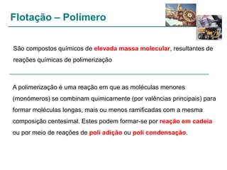 Flotação – Polímero
São compostos químicos de elevada massa molecular, resultantes de
reações químicas de polimerização

A polimerização é uma reação em que as moléculas menores
(monómeros) se combinam quimicamente (por valências principais) para
formar moléculas longas, mais ou menos ramificadas com a mesma
composição centesimal. Estes podem formar-se por reação em cadeia
ou por meio de reações de poli adição ou poli condensação.

 