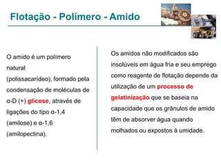 Flotação - Polímero - Amido

O amido é um polímero
natural
(polissacarídeo), formado pela
condensação de moléculas de

Os amidos não modificados são

insolúveis em água fria e seu emprego
como reagente de flotação depende da
utilização de um processo de

α-D (+) glicose, através de

gelatinização que se baseia na

ligações do tipo α-1,4

capacidade que os grânulos de amido

(amilose) e α-1,6

têm de absorver água quando

(amilopectina).

molhados ou expostos à umidade.

 