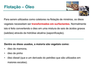 Flotação – Óleo
Para serem utilizados como coletores na flotação de minérios, os óleos
vegetais necessitam ser transformados em surfactantes. Normalmente
isto é feito convertendo o óleo em uma mistura de sais de ácidos graxos
(sabões) através da hidrólise alcalina (saponificação).

Dentre os óleos usados, a maioria são vegetais como:

• óleo de mamona,
• óleo de pinho
• óleo diesel (que e um derivado do petróleo que são utilizados em
maiores escalas).

 