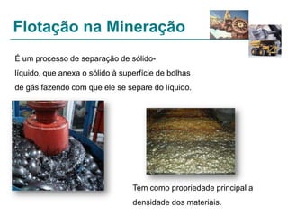 Flotação na Mineração
É um processo de separação de sólidolíquido, que anexa o sólido à superfície de bolhas
de gás fazendo com que ele se separe do líquido.

Tem como propriedade principal a
densidade dos materiais.

 