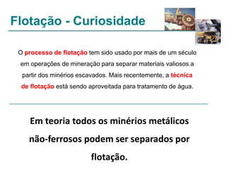 Flotação - Curiosidade
O processo de flotação tem sido usado por mais de um século
em operações de mineração para separar materiais valiosos a
partir dos minérios escavados. Mais recentemente, a técnica
de flotação está sendo aproveitada para tratamento de água.

Em teoria todos os minérios metálicos
não-ferrosos podem ser separados por

flotação.

 