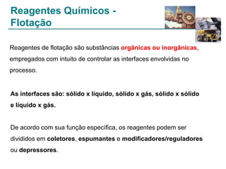 Reagentes Químicos Flotação
Reagentes de flotação são substâncias orgânicas ou inorgânicas,
empregados com intuito de controlar as interfaces envolvidas no
processo.

As interfaces são: sólido x líquido, sólido x gás, sólido x sólido
e líquido x gás.

De acordo com sua função específica, os reagentes podem ser
divididos em coletores, espumantes e modificadores/reguladores
ou depressores.

 