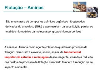Flotação – Aminas
São uma classe de compostos químicos orgânicos nitrogenados
derivados do amoníaco (NH3) e que resultam da substituição parcial ou

total dos hidrogênios da molécula por grupos hidrocarbónicos

A amina é utilizada como agente coletor do quartzo no processo de
flotação. Seu custo é elevado, sendo, assim, de fundamental
importância estudar a reciclagem desse reagente, visando à redução

nos custos do processo de flotação associado também à redução de seu
impacto ambiental.

 