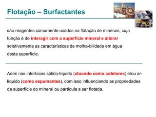 Flotação – Surfactantes
são reagentes comumente usados na flotação de minerais, cuja
função é de interagir com a superfície mineral e alterar
seletivamente as características de molha-bilidade em água
desta superfície.

Aderi nas interfaces sólido-líquido (atuando como coletores) e/ou arlíquido (como espumantes), com isso influenciando as propriedades
da superfície do mineral ou partícula a ser flotada.

 