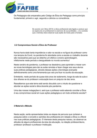 2
Os Pedagogos são amparados pelo Código de Ética do Pedagogo como princípio
fundamental; primeiro o agir, segundo a ciência e a consciência.
De acordo com Silva (2012) a ética profissional esta ligada a postura que
se espera de um profissional no exercício de sua profissão(...) é a conduta
que o individuo deve observar suas ações de modo justo e honesto.
2.2 Compromisso Social e Ético do Professor
Nunca havia dado tanta importância e valor na escola e na figura do professor como
nos tempos da Covid, na pandemia foi abordada como a escola e o trabalho docente
são necessários para que se obtenha um efetivo e ensino aprendizagem,
infelizmente neste período a desigualdade no mundo aumentou!
Neste cenário de pandemia, o professor se desdobrou para aprender a mexer com
as novas tecnologias para dar as aulas remotas e fazer chegar aos seus alunos
suas práticas pedagógicas, através dessas ações a tecnologia avançada
definitivamente como uma ferramenta que veio pra ficar no auxílio da educação.
Entretanto, neste período de quase dois anos de isolamento, longe da sala de aula e
dos olhares se do professor a educação teve um prejuízo de dez anos.
Ressaltamos que este tema está sendo discutido com o intuito de questionar e
abordar as ações social e ética docente pós pandemia.
Uma das nossas indagações é, será que o professor está sabendo conciliar a Ética
é seu compromisso social em suas ações pedagógica e em todo ambiente escolar?
3 Material e Método
Nesta seção, serão apresentadas todas as etapas de percurso que norteiam a
pesquisa sobre o conceito e opiniões dos professores em relação a Ética e a Moral
nas suas práticas pedagógicas. O interesse desta pesquisa nasceu, ao observar as
atitudes de alguns profissionais da área da educação, na relação professor/aluno,
professor /professor e professor /instituição.
 