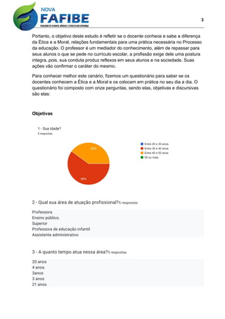 3
Portanto, o objetivo deste estudo é refletir se o docente conhece e sabe a diferença
da Ética e a Moral, relações fundamentais para uma prática necessária no Processo
da educação. O professor é um mediador do conhecimento, além de repassar para
seus alunos o que se pede no currículo escolar, a profissão exige dele uma postura
integra, pois, sua conduta produz reflexos em seus alunos e na sociedade. Suas
ações vão confirmar o caráter do mesmo.
Para conhecer melhor este cenário, fizemos um questionário para saber se os
docentes conhecem a Ética e a Moral e os colocam em prática no seu dia a dia. O
questionário foi composto com onze perguntas, sendo elas, objetivas e discursivas
são elas:
Objetivas
2 - Qual sua área de atuação profissional?5 respostas
Professora
Ensino público.
Superior
Professora de educação infantil
Assistente administrativo
3 - A quanto tempo atua nessa área?5 respostas
20 anos
4 anos.
3anos
3 anos
21 anos
 