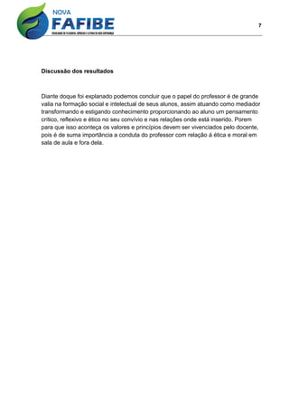 7
Discussão dos resultados
Diante doque foi explanado podemos concluir que o papel do professor é de grande
valia na formação social e intelectual de seus alunos, assim atuando como mediador
transformando e estigando conhecimento proporcionando ao aluno um pensamento
crítico, reflexivo e ético no seu convívio e nas relações onde está inserido. Porem
para que isso aconteça os valores e princípios devem ser vivenciados pelo docente,
pois é de suma importância a conduta do professor com relação á ética e moral em
sala de aula e fora dela.
 