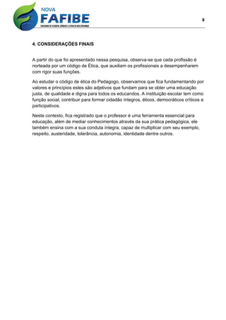 8
4. CONSIDERAÇÕES FINAIS
A partir do que foi apresentado nessa pesquisa, observa-se que cada profissão é
norteada por um código de Ética, que auxiliam os profissionais a desempenharem
com rigor suas funções.
Ao estudar o código de ética do Pedagogo, observamos que fica fundamentando por
valores e princípios estes são adjetivos que fundam para se obter uma educação
justa, de qualidade e digna para todos os educandos. A instituição escolar tem como
função social, contribuir para formar cidadão íntegros, éticos, democráticos críticos e
participativos.
Neste contexto, fica registrado que o professor é uma ferramenta essencial para
educação, além de mediar conhecimentos através da sua prática pedagógica, ele
também ensina com a sua conduta íntegra, capaz de multiplicar com seu exemplo,
respeito, austeridade, tolerância, autonomia, identidade dentre outros.
 