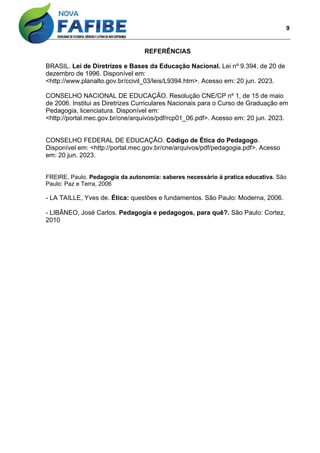 9
REFERÊNCIAS
BRASIL. Lei de Diretrizes e Bases da Educação Nacional. Lei nº 9.394, de 20 de
dezembro de 1996. Disponível em:
<http://www.planalto.gov.br/ccivil_03/leis/L9394.htm>. Acesso em: 20 jun. 2023.
CONSELHO NACIONAL DE EDUCAÇÃO. Resolução CNE/CP nº 1, de 15 de maio
de 2006. Institui as Diretrizes Curriculares Nacionais para o Curso de Graduação em
Pedagogia, licenciatura. Disponível em:
<http://portal.mec.gov.br/cne/arquivos/pdf/rcp01_06.pdf>. Acesso em: 20 jun. 2023.
CONSELHO FEDERAL DE EDUCAÇÃO. Código de Ética do Pedagogo.
Disponível em: <http://portal.mec.gov.br/cne/arquivos/pdf/pedagogia.pdf>. Acesso
em: 20 jun. 2023.
FREIRE, Paulo. Pedagogia da autonomia: saberes necessário á pratica educativa. São
Paulo: Paz e Terra, 2006
- LA TAILLE, Yves de. Ética: questões e fundamentos. São Paulo: Moderna, 2006.
- LIBÂNEO, José Carlos. Pedagogia e pedagogos, para quê?. São Paulo: Cortez,
2010
 