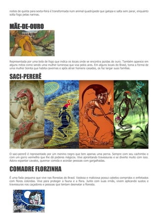 noites de quinta para sexta-feira é transformada num animal quadrúpede que galopa e salta sem parar, enquanto
solta fogo pelas narinas.
MÃE-DE-OURO
Representada por uma bola de fogo que indica os locais onde se encontra jazidas de ouro. Também aparece em
alguns mitos como sendo uma mulher luminosa que voa pelos ares. Em alguns locais do Brasil, toma a forma de
uma mulher bonita que habita cavernas e após atrair homens casados, os faz largar suas famílias.
SACI-PERERÊ
O saci-pererê é representado por um menino negro que tem apenas uma perna. Sempre com seu cachimbo e
com um gorro vermelho que lhe dá poderes mágicos. Vive aprontando travessuras e se diverte muito com isso.
Adora espantar cavalos, queimar comida e acordar pessoas com gargalhadas.
COMADRE FLORZINHA
É uma fada pequena que vive nas florestas do Brasil. Vaidosa e maliciosa possui cabelos compridos e enfeitados
com flores coloridas. Vive para proteger a fauna e a flora. Junto com suas irmãs, vivem aplicando sustos e
travessuras nos caçadores e pessoas que tentam desmatar a floresta.
 