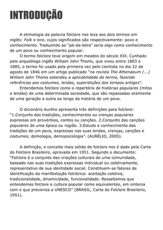 INTRODUÇÃO
A etimologia da palavra folclore nos leva aos dois termos em
inglês: Folk e lore, cujos significados são respectivamente: povo e
conhecimento. Traduzindo ao “pé-da-letra” seria algo como conhecimento
de um povo ou conhecimento popular.
O termo folclore teve origem em meados do século XIX. Cunhado
pelo arqueólogo inglês William John Thoms, que viveu entre 1803 e
1885, o termo foi usado pela primeira vez pelo cientista no dia 22 de
agosto de 1846 em um artigo publicado “na revista The Athenaeum (...)
William John Thoms estendeu a aplicabilidade do termo, fazendo
referências aos costumes, lendas, superstições dos tempos antigos”.
Entendemos folclore como o repertório de histórias populares (mitos
e lendas) de uma determinada sociedade, que são repassadas oralmente
de uma geração a outra ao longo da história de um povo.
O dicionário Aurélio apresenta três definições para folclore:
“1.Conjunto das tradições, conhecimentos ou crenças populares
expressas em provérbios, contos ou canções. 2.Conjunto das canções
populares de uma época ou região. 3.Estudo e conhecimento das
tradições de um povo, expressas nas suas lendas, crenças, canções e
costumes; demologia, demopsicologia”. (AURÉLIO, 2005).
A definição, o conceito mais sólido de folclore nos é dado pela Carta
do Folclore Brasileiro, aprovada em 1951. Segundo o documento:
“Folclore é o conjunto das criações culturais de uma comunidade,
baseado nas suas tradições expressas individual ou coletivamente,
representativo de sua identidade social. Constituem-se fatores de
identificação da manifestação folclórica: aceitação coletiva,
tradicionalidade, dinamicidade, funcionalidade. Ressaltamos que
entendemos folclore e cultura popular como equivalentes, em sintonia
com o que preconiza a UNESCO” (BRASIL, Carta do Folclore Brasileiro,
1951).
 
