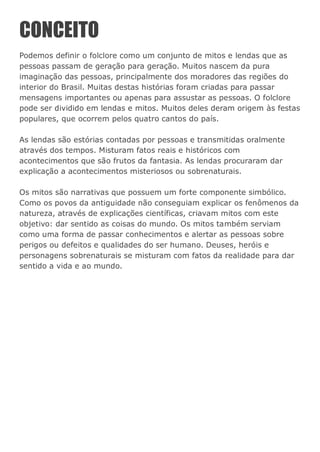 CONCEITO
Podemos definir o folclore como um conjunto de mitos e lendas que as
pessoas passam de geração para geração. Muitos nascem da pura
imaginação das pessoas, principalmente dos moradores das regiões do
interior do Brasil. Muitas destas histórias foram criadas para passar
mensagens importantes ou apenas para assustar as pessoas. O folclore
pode ser dividido em lendas e mitos. Muitos deles deram origem às festas
populares, que ocorrem pelos quatro cantos do país.
As lendas são estórias contadas por pessoas e transmitidas oralmente
através dos tempos. Misturam fatos reais e históricos com
acontecimentos que são frutos da fantasia. As lendas procuraram dar
explicação a acontecimentos misteriosos ou sobrenaturais.
Os mitos são narrativas que possuem um forte componente simbólico.
Como os povos da antiguidade não conseguiam explicar os fenômenos da
natureza, através de explicações científicas, criavam mitos com este
objetivo: dar sentido as coisas do mundo. Os mitos também serviam
como uma forma de passar conhecimentos e alertar as pessoas sobre
perigos ou defeitos e qualidades do ser humano. Deuses, heróis e
personagens sobrenaturais se misturam com fatos da realidade para dar
sentido a vida e ao mundo.
 