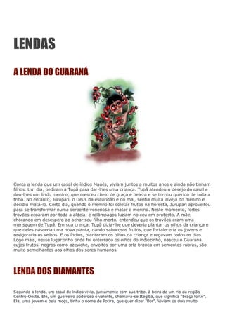 LENDAS
A LENDA DO GUARANÁ
Conta a lenda que um casal de índios Maués, viviam juntos a muitos anos e ainda não tinham
filhos. Um dia, pediram a Tupã para dar-lhes uma criança. Tupã atendeu o desejo do casal e
deu-lhes um lindo menino, que cresceu cheio de graça e beleza e se tornou querido de toda a
tribo. No entanto, Jurupari, o Deus da escuridão e do mal, sentia muita inveja do menino e
decidiu matá-lo. Certo dia, quando o menino foi coletar frutos na floresta, Jurupari aproveitou
para se transformar numa serpente venenosa e matar o menino. Neste momento, fortes
trovões ecoaram por toda a aldeia, e relâmpagos luziam no céu em protesto. A mãe,
chorando em desespero ao achar seu filho morto, entendeu que os trovões eram uma
mensagem de Tupã. Em sua crença, Tupã dizia-lhe que deveria plantar os olhos da criança e
que deles nasceria uma nova planta, dando saborosos frutos, que fortaleceria os jovens e
revigoraria os velhos. E os índios, plantaram os olhos da criança e regavam todos os dias.
Logo mais, nesse lugarzinho onde foi enterrado os olhos do indiozinho, nasceu o Guaraná,
cujos frutos, negros como azeviche, envoltos por uma orla branca em sementes rubras, são
muito semelhantes aos olhos dos seres humanos.
LENDA DOS DIAMANTES
Segundo a lenda, um casal de índios vivia, juntamente com sua tribo, à beira de um rio da região
Centro-Oeste. Ele, um guerreiro poderoso e valente, chamava-se Itagibá, que significa “braço forte”.
Ela, uma jovem e bela moça, tinha o nome de Potira, que quer dizer “flor”. Viviam os dois muito
 