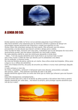 A LENDA DO SOL
Existia apenas escuridão na Terra e só as estrelas pequenas é que brilhavam!
Mas havia tambem uma indiazinha que se chamava Lilandra e gostava de dançar em
homenagem àquela estrelinha tão fraquinha e rosada que aparecia no céu.
Muitos índios não entendiam porque ela fazia aquilo. Eles achavam que ela estava
provocando a ira dos deuses que davam comida e abrigo para a aldeia.
Uma reunião foi feita, inclusive com seus pais, e decidiram que se ela dançasse de novo seria
severamente punida, pois ela estava colocando em risco toda a aldeia.
De nada adiantou alertá-la, pois ela continuava dançando e ainda dizia:
- Sabe...? Um dia aquela estrelinha será muito forte e vai iluminar todo mundo!
Isso irritou muito o chefe da tribo que decidiu puní-la afastando-a da aldeia.
Ela foi andando, e chorava muito.
No meio da floresta ela parou, perto de um riacho. Seus olhos ainda lacrimejados. Olhou para
a água e viu o reflexo da estrelinha.
Com uma tristeza enorme, ela pulou de encontro ao reflexo e nunca mais submergiu daquele
riacho.
A noite começou a virar dia.
Os índios, assustados, cantavam e dançavam para seus deuses, procurando a salvação.
Aos poucos, caíam... Pois estavam morrendo de calor e de sede.
Aquela estrelinha agora tinha um brilho täo forte que os índios que olharam para ela ficavam
cegos.
Essa tribo desapareceu completamente...
Lilandra ainda está com o Sol! É só fechar os olhos quando o Sol estiver bem forte e sentirá
alguém passando por volta dele... ela estará lá sempre, para proteger aquela estrelinha que
nos dá luz e calor!
 