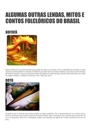 ALGUMAS OUTRAS LENDAS, MITOS E
CONTOS FOLCLÓRICOS DO BRASIL
BOITATÁ
Representada por uma cobra de fogo que protege as matas e os animais e tem a capacidade de perseguir e matar
aqueles que desrespeitam a natureza. Acredita-se que este mito é de origem indígena e que seja um dos primeiros
do folclore brasileiro. Foram encontrados relatos do boitatá em cartas do padre jesuíta José de Anchieta, em 1560.
Na região nordeste, o boitatá é conhecido como "fogo que corre".
BOTO
Acredita-se que a lenda do boto tenha surgido na região amazônica. Ele é representado por um homem jovem,
bonito e charmoso que encanta mulheres em bailes e festas. Após a conquista, leva as jovens para a beira de um
rio e as engravida. Antes de a madrugada chegar, ele mergulha nas águas do rio para transformar-se em um
boto.
 