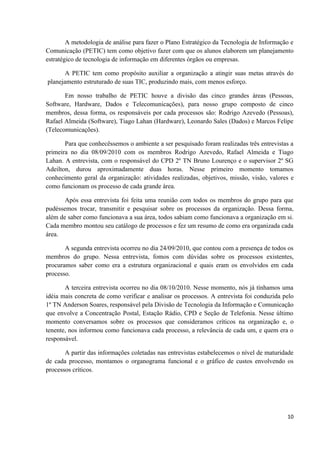 A metodologia de análise para fazer o Plano Estratégico da Tecnologia de Informação e
Comunicação (PETIC) tem como objetivo fazer com que os alunos elaborem um planejamento
estratégico de tecnologia de informação em diferentes órgãos ou empresas.

       A PETIC tem como propósito auxiliar a organização a atingir suas metas através do
planejamento estruturado de suas TIC, produzindo mais, com menos esforço.

       Em nosso trabalho de PETIC houve a divisão das cinco grandes áreas (Pessoas,
Software, Hardware, Dados e Telecomunicações), para nosso grupo composto de cinco
membros, dessa forma, os responsáveis por cada processos são: Rodrigo Azevedo (Pessoas),
Rafael Almeida (Software), Tiago Lahan (Hardware), Leonardo Sales (Dados) e Marcos Felipe
(Telecomunicações).

       Para que conhecêssemos o ambiente a ser pesquisado foram realizadas três entrevistas a
primeira no dia 08/09/2010 com os membros Rodrigo Azevedo, Rafael Almeida e Tiago
Lahan. A entrevista, com o responsável do CPD 2º TN Bruno Lourenço e o supervisor 2º SG
Adeilton, durou aproximadamente duas horas. Nesse primeiro momento tomamos
conhecimento geral da organização: atividades realizadas, objetivos, missão, visão, valores e
como funcionam os processo de cada grande área.

       Após essa entrevista foi feita uma reunião com todos os membros do grupo para que
pudéssemos trocar, transmitir e pesquisar sobre os processos da organização. Dessa forma,
além de saber como funcionava a sua área, todos sabiam como funcionava a organização em si.
Cada membro montou seu catálogo de processos e fez um resumo de como era organizada cada
área.

       A segunda entrevista ocorreu no dia 24/09/2010, que contou com a presença de todos os
membros do grupo. Nessa entrevista, fomos com dúvidas sobre os processos existentes,
procuramos saber como era a estrutura organizacional e quais eram os envolvidos em cada
processo.

       A terceira entrevista ocorreu no dia 08/10/2010. Nesse momento, nós já tínhamos uma
idéia mais concreta de como verificar e analisar os processos. A entrevista foi conduzida pelo
1º TN Anderson Soares, responsável pela Divisão de Tecnologia da Informação e Comunicação
que envolve a Concentração Postal, Estação Rádio, CPD e Seção de Telefonia. Nesse último
momento conversamos sobre os processos que consideramos críticos na organização e, o
tenente, nos informou como funcionava cada processo, a relevância de cada um, e quem era o
responsável.

       A partir das informações coletadas nas entrevistas estabelecemos o nível de maturidade
de cada processo, montamos o organograma funcional e o gráfico de custos envolvendo os
processos críticos.




                                                                                           10
 