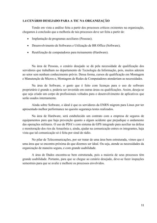 1.4 CENÁRIO DESEJADO PARA A TIC NA ORGANIZAÇÃO

      Tendo em vista a análise feita a partir dos processos críticos existentes na organização,
chegamos à conclusão que a melhoria de tais processos deve ser feita a partir de:

   •   Implantação de programas auxiliares (Pessoas);

   •   Desenvolvimento de Softwares e Utilização de BR Office (Software);

   •   Reutilização de computadores para treinamento (Hardware).



       Na área de Pessoas, o cenário desejado se dá pela necessidade de qualificação dos
servidores que trabalham no departamento de Tecnologia da Informação, pois, muitos aderem
ao setor sem nenhum conhecimento prévio. Dessa forma, cursos de qualificação em Montagem
e Manutenção de Micros e, Montagem de Redes de Computadores atenderiam as necessidades.

       Na área de Software, o gasto que é feito com licenças para o uso de software
proprietário é grande e, poderia ser investido em outras áreas ou qualificações. Assim, deseja-se
que seja criado um corpo de profissionais voltados para o desenvolvimento de aplicativos que
serão usados internamente.

       Ainda sobre Software, o ideal é que os servidores da ENRN migrem para Linux por ter
apresentado melhor performance no quesito segurança testes realizados.

        Na área de Hardware, será estabelecido um contrato com a empresa de seguros de
equipamentos para que haja prevenção quanto a algum acidente que prejudique o andamento
das operações militares. O uso de PDA’s com sistema de GPS integrado para auxiliar na defesa
e monitoração dos rios da Amazônia e, ainda, ajudar na comunicação entres os integrantes, haja
vista que tal comunicação só é feita por sinal de rádio.

       No pilar de Telecomunicações, por ser tratar de uma área bem estruturada, vimos que é
uma área que se encontra próxima do que dizemos ser ideal. Ou seja, atende as necessidades da
organização de maneira segura, e com grande usabilidade.

       A área de Dados encontra-se bem estruturada, pois a maioria de seus processos têm
grande usabilidade. Portanto, para que se chegue ao cenário desejado, deve-se fazer inspeções
semestrais para que se avalie e melhore os processos envolvidos.




                                                                                              11
 