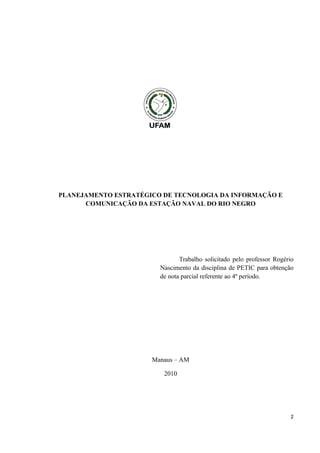 PLANEJAMENTO ESTRATÉGICO DE TECNOLOGIA DA INFORMAÇÃO E
      COMUNICAÇÃO DA ESTAÇÃO NAVAL DO RIO NEGRO




                               Trabalho solicitado pelo professor Rogério
                        Nascimento da disciplina de PETIC para obtenção
                        de nota parcial referente ao 4º período.




                      Manaus – AM

                         2010




                                                                       2
 